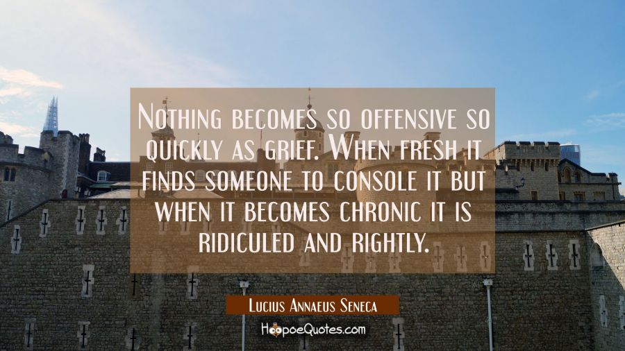 Nothing becomes so offensive so quickly as grief. When fresh it finds someone to console it but whe Lucius Annaeus Seneca Quotes