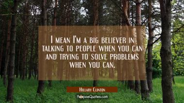 I mean I&#039;m a big believer in talking to people when you can and trying to solve problems when you c