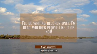 I&#039;ll be writing records until I&#039;m dead whether people like it or not!