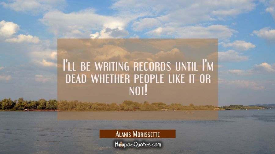 I'll be writing records until I'm dead whether people like it or not! Alanis Morissette Quotes