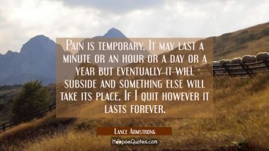 Pain is temporary. It may last a minute or an hour or a day or a year but eventually it will subsid