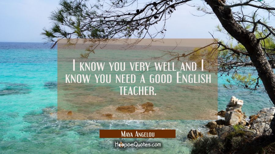 I know you very well and I know you need a good English teacher. Maya Angelou Quotes
