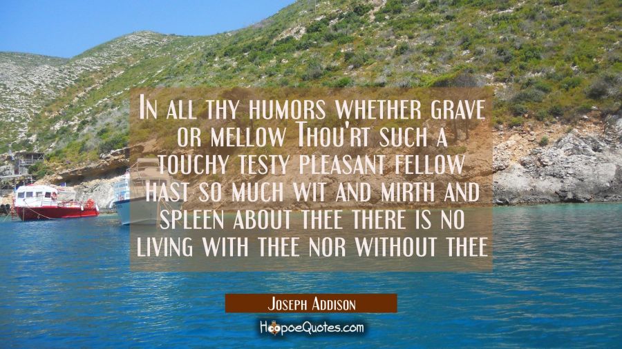 In all thy humors whether grave or mellow Thou'rt such a touchy testy pleasant fellow hast so much  Joseph Addison Quotes