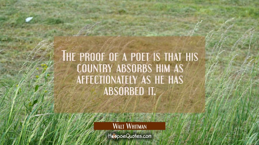 The proof of a poet is that his country absorbs him as affectionately as he has absorbed it. Walt Whitman Quotes
