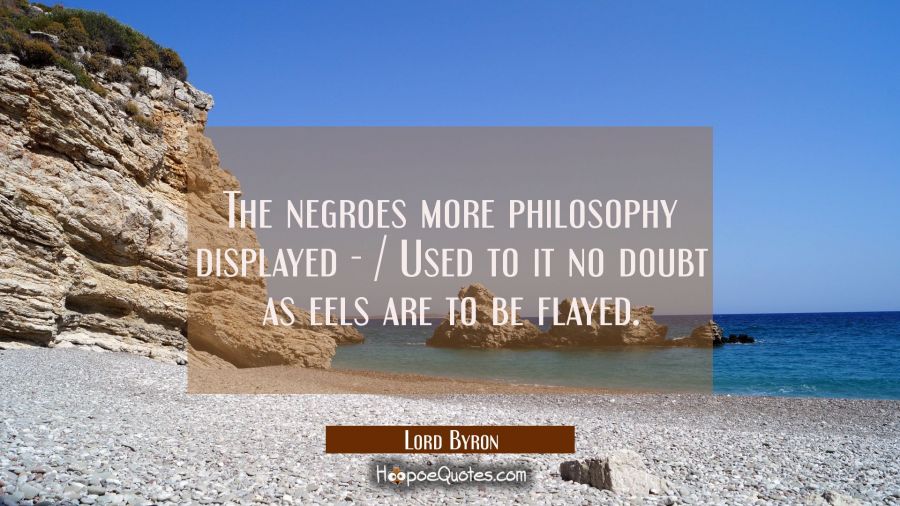 The negroes more philosophy displayed - / Used to it no doubt as eels are to be flayed. Lord Byron Quotes