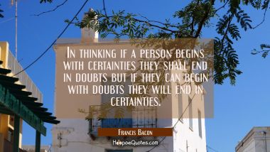 In thinking if a person begins with certainties they shall end in doubts but if they can begin with