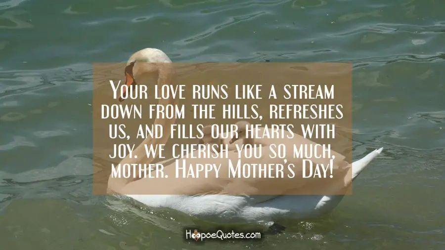 Your love mother runs like a stream down from the hills, refreshes us, and fills our hearts with joy. We cherish you so much, mother. Happy Mother&#039;s Day! Mother's Day Quotes