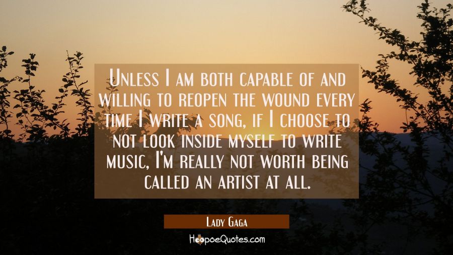 Unless I am both capable of and willing to reopen the wound every time I write a song if I choose t Lady Gaga Quotes