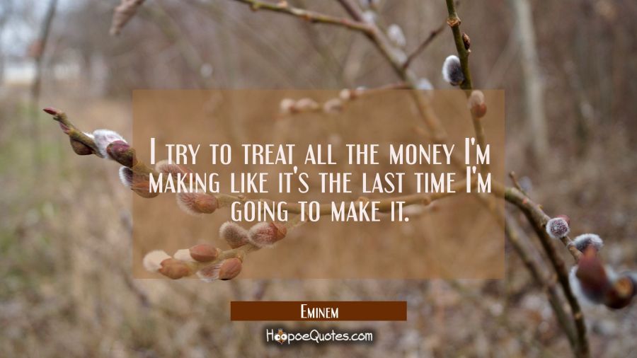 I try to treat all the money I'm making like it's the last time I'm going to make it. Eminem Quotes