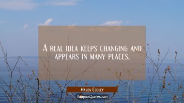 A real idea keeps changing and appears in many places. Mason Cooley Quotes
