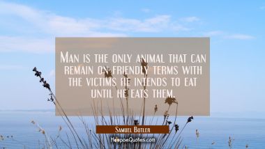 Man is the only animal that can remain on friendly terms with the victims he intends to eat until h