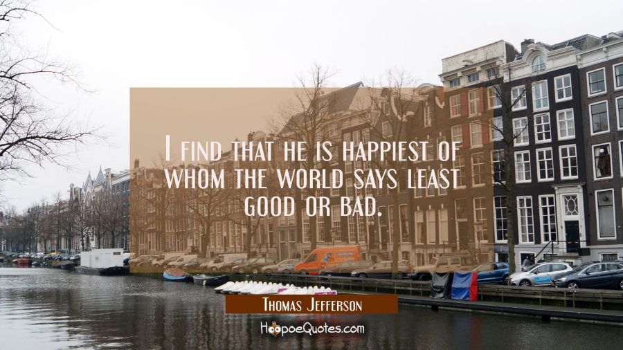 I find that he is happiest of whom the world says least good or bad. Thomas Jefferson Quotes