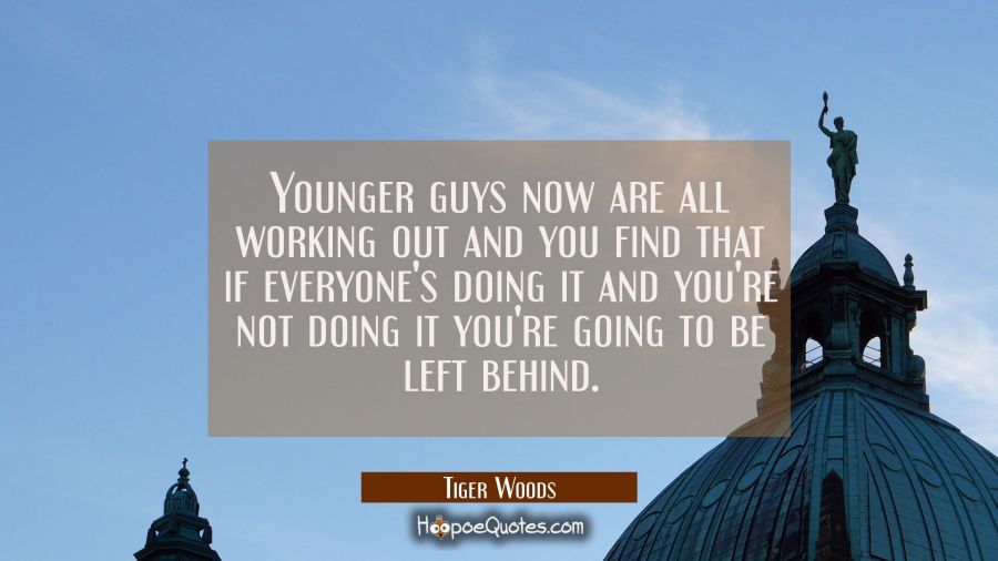 Younger guys now are all working out and you find that if everyone's doing it and you're not doing  Tiger Woods Quotes