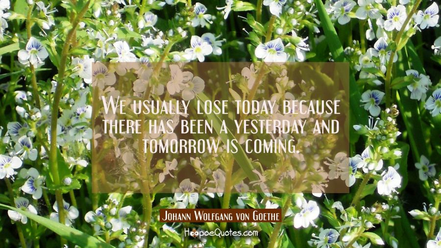 We usually lose today because there has been a yesterday and tomorrow is coming. Johann Wolfgang von Goethe Quotes