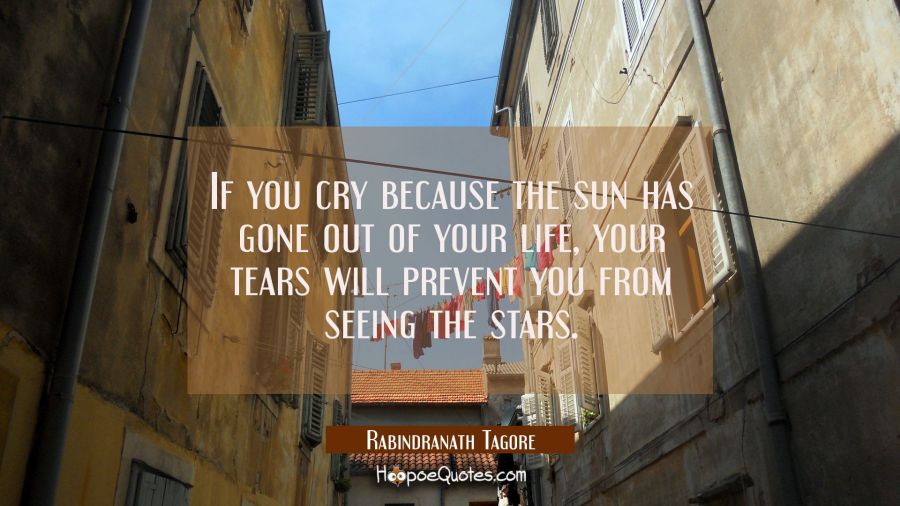 If you cry because the sun has gone out of your life, your tears will prevent you from seeing the stars. Rabindranath Tagore Quotes