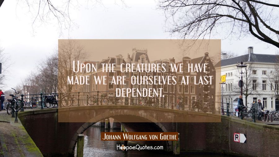 Upon the creatures we have made we are ourselves at last dependent. Johann Wolfgang von Goethe Quotes