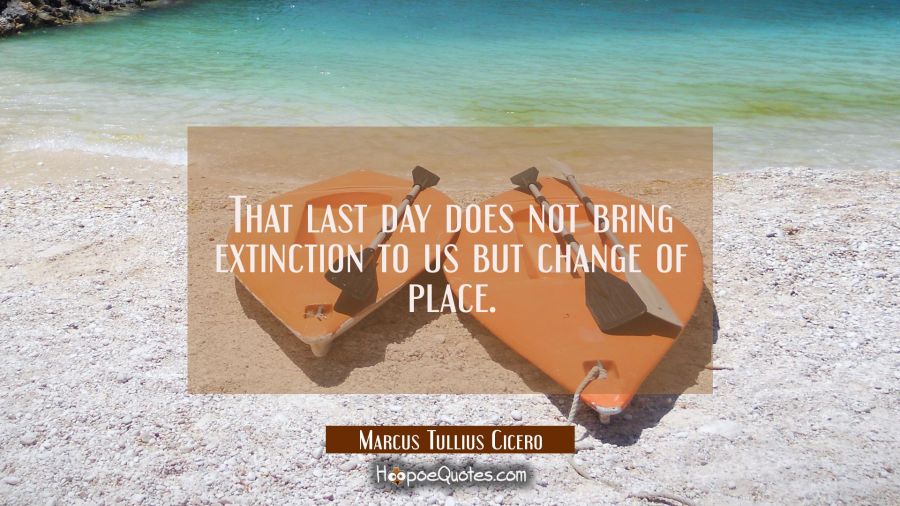 That last day does not bring extinction to us but change of place. Marcus Tullius Cicero Quotes
