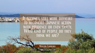 It becomes still more difficult to reconcile Japanese action with prudence or even sanity. What kin Winston Churchill Quotes
