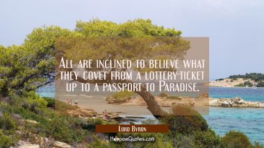 All are inclined to believe what they covet from a lottery-ticket up to a passport to Paradise. Lord Byron Quotes
