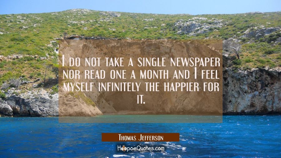 I do not take a single newspaper nor read one a month and I feel myself infinitely the happier for  Thomas Jefferson Quotes