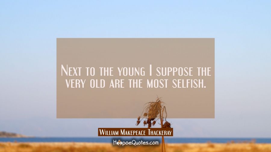 Next to the young I suppose the very old are the most selfish. William Makepeace Thackeray Quotes