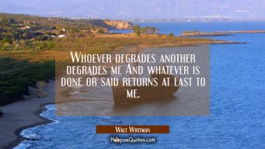 Whoever degrades another degrades me And whatever is done or said returns at last to me.