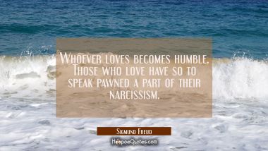Whoever loves becomes humble. Those who love have so to speak pawned a part of their narcissism.