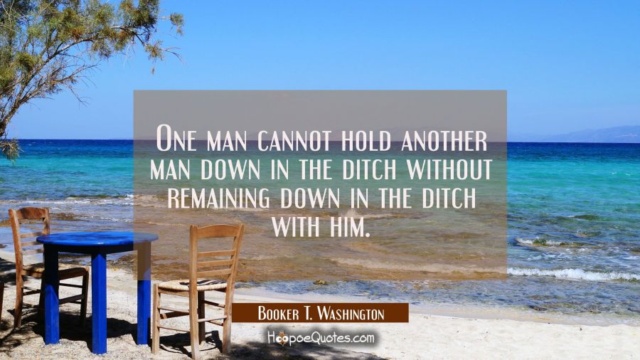 One man cannot hold another man down in the ditch without remaining down in the ditch with him. Booker T. Washington Quotes