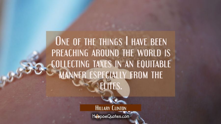 One of the things I have been preaching around the world is collecting taxes in an equitable manner Hillary Clinton Quotes