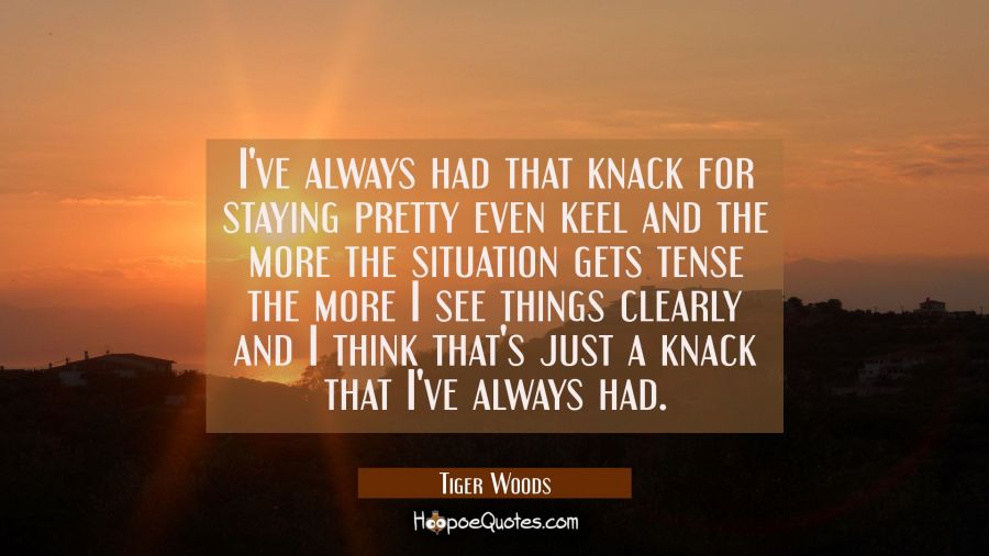I've always had that knack for staying pretty even keel and the more the situation gets tense the m Tiger Woods Quotes