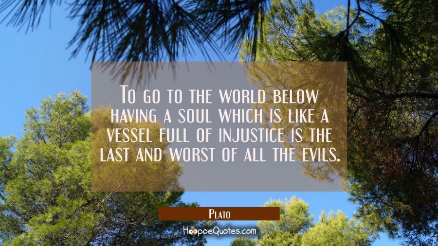 To go to the world below having a soul which is like a vessel full of injustice is the last and wor Plato Quotes