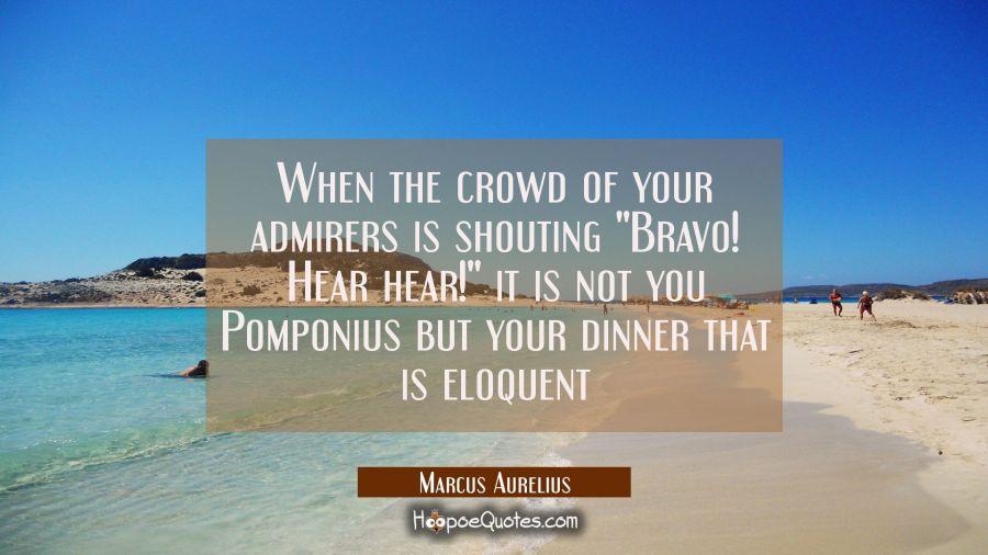 When the crowd of your admirers is shouting "Bravo! Hear hear!" it is not you Pomponius but your di Marcus Aurelius Quotes