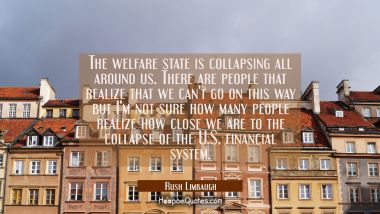 The welfare state is collapsing all around us. There are people that realize that we can&#039;t go on th