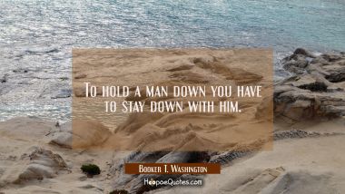 To hold a man down you have to stay down with him.
