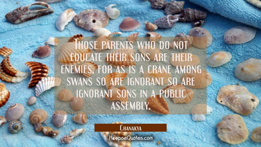 Those parents who do not educate their sons are their enemies, for as is a crane among swans so are Chanakya Quotes