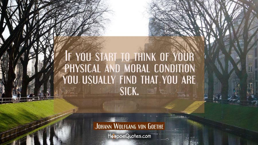 If you start to think of your physical and moral condition you usually find that you are sick. Johann Wolfgang von Goethe Quotes