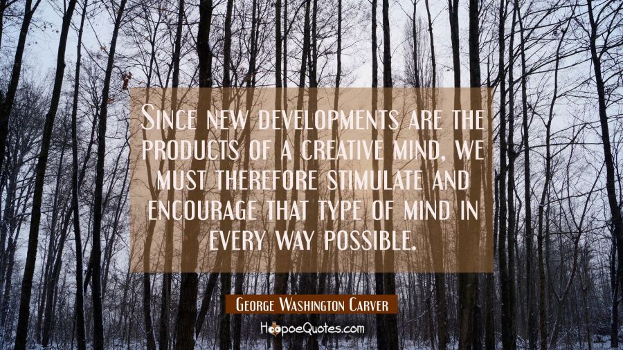 Since new developments are the products of a creative mind we must therefore stimulate and encourag George Washington Carver Quotes