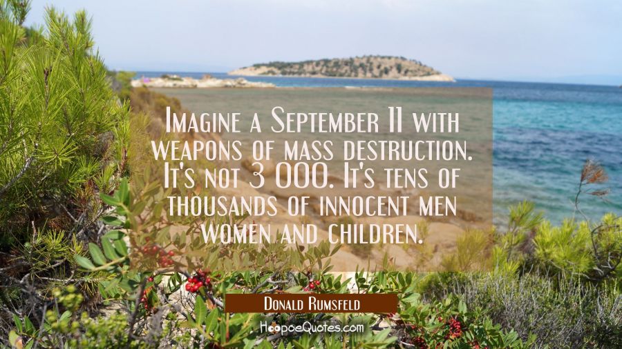 Imagine a September 11 with weapons of mass destruction. It's not 3 000. It's tens of thousands of  Donald Rumsfeld Quotes