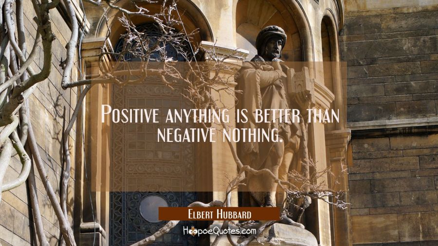 Positive anything is better than negative nothing. Elbert Hubbard Quotes