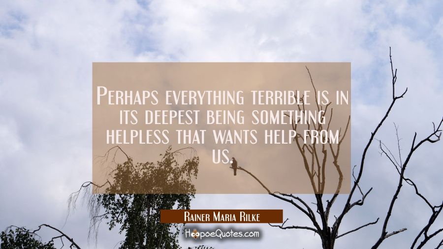 Perhaps everything terrible is in its deepest being something helpless that wants help from us. Rainer Maria Rilke Quotes