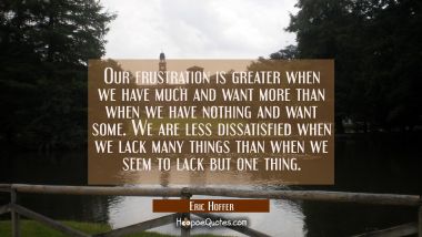 Our frustration is greater when we have much and want more than when we have nothing and want some.