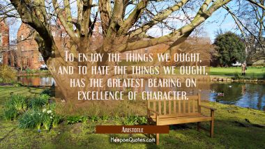 To enjoy the things we ought and to hate the things we ought has the greatest bearing on excellence Aristotle Quotes