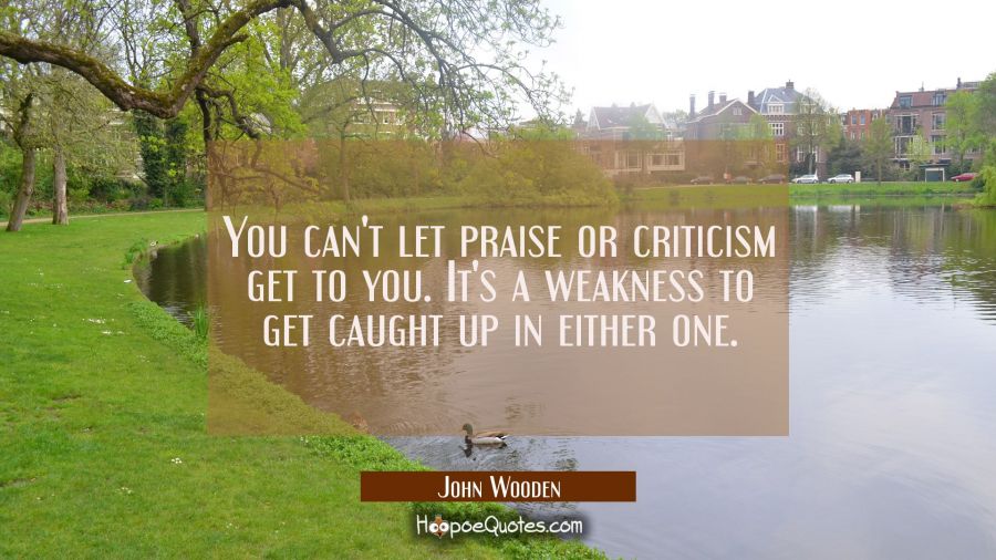 You can't let praise or criticism get to you. It's a weakness to get caught up in either one. John Wooden Quotes