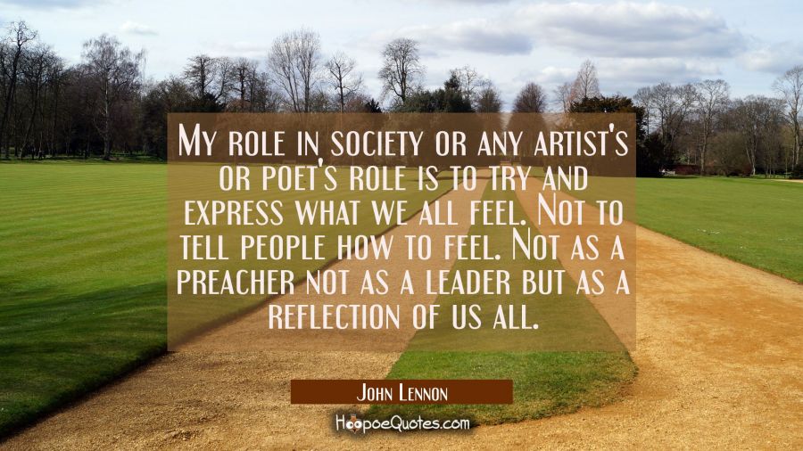 My role in society or any artist's or poet's role is to try and express what we all feel. Not to te John Lennon Quotes