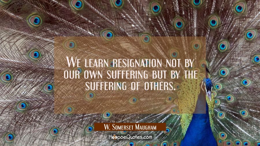 We learn resignation not by our own suffering but by the suffering of others. W. Somerset Maugham Quotes