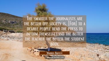 The smarter the journalists are the better off society is. [For] to a degree people read the press 