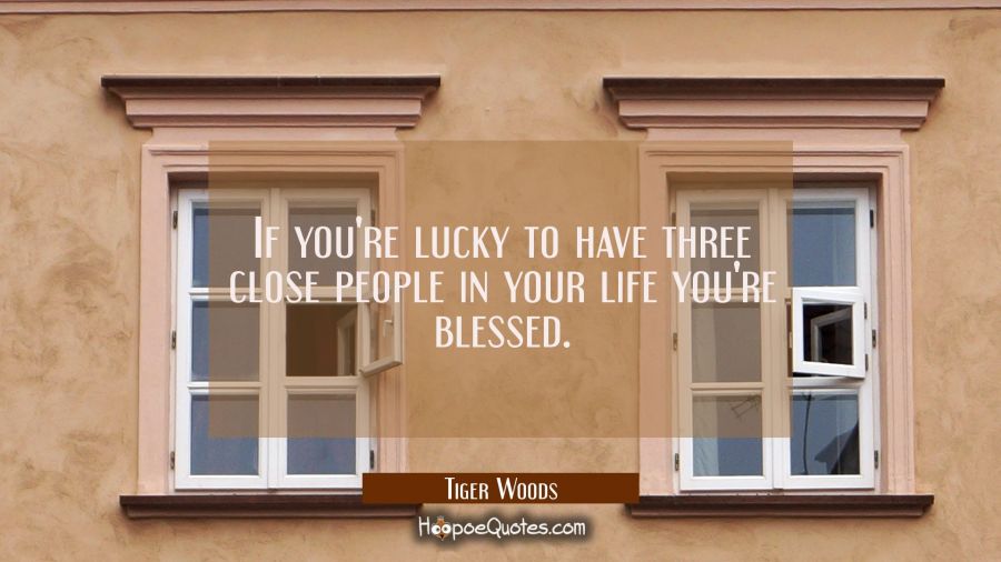 If you're lucky to have three close people in your life you're blessed. Tiger Woods Quotes