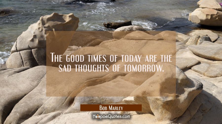 The good times of today are the sad thoughts of tomorrow. Bob Marley Quotes