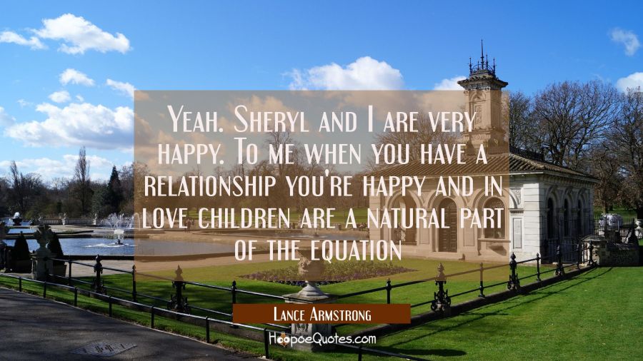 Yeah. Sheryl and I are very happy. To me when you have a relationship you're happy and in love chil Lance Armstrong Quotes