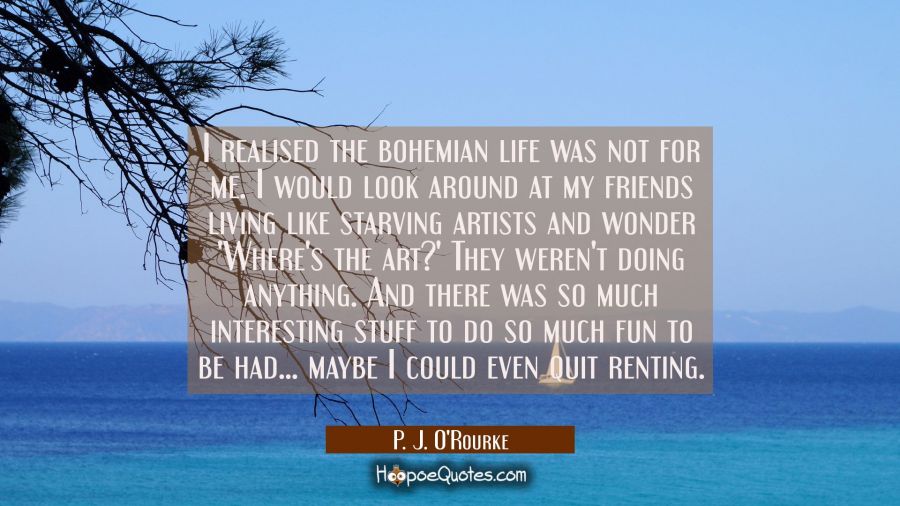 I realised the bohemian life was not for me. I would look around at my friends living like starving P. J. O'Rourke Quotes